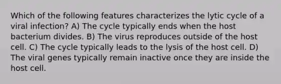 Which of the following features characterizes the lytic cycle of a viral infection? A) The cycle typically ends when the host bacterium divides. B) The virus reproduces outside of the host cell. C) The cycle typically leads to the lysis of the host cell. D) The viral genes typically remain inactive once they are inside the host cell.