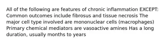 All of the following are features of chronic inflammation EXCEPT: Common outcomes include fibrosus and tissue necrosis The major cell type involved are mononuclear cells (macrophages) Primary chemical mediators are vasoactive amines Has a long duration, usually months to years