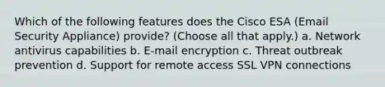 Which of the following features does the Cisco ESA (Email Security Appliance) provide? (Choose all that apply.) a. Network antivirus capabilities b. E-mail encryption c. Threat outbreak prevention d. Support for remote access SSL VPN connections