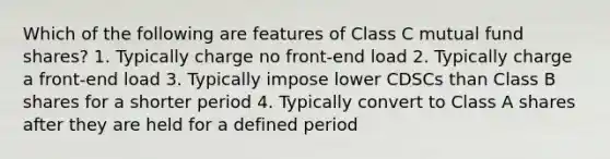 Which of the following are features of Class C mutual fund shares? 1. Typically charge no front-end load 2. Typically charge a front-end load 3. Typically impose lower CDSCs than Class B shares for a shorter period 4. Typically convert to Class A shares after they are held for a defined period