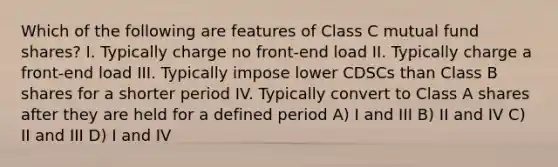 Which of the following are features of Class C mutual fund shares? I. Typically charge no front-end load II. Typically charge a front-end load III. Typically impose lower CDSCs than Class B shares for a shorter period IV. Typically convert to Class A shares after they are held for a defined period A) I and III B) II and IV C) II and III D) I and IV