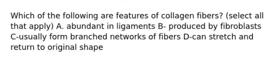 Which of the following are features of collagen fibers? (select all that apply) A. abundant in ligaments B- produced by fibroblasts C-usually form branched networks of fibers D-can stretch and return to original shape