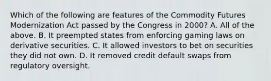 Which of the following are features of the Commodity Futures Modernization Act passed by the Congress in​ 2000? A. All of the above. B. It preempted states from enforcing gaming laws on derivative securities. C. It allowed investors to bet on securities they did not own. D. It removed credit default swaps from regulatory oversight.