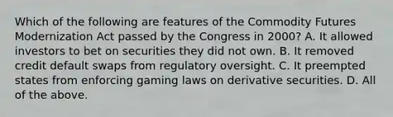 Which of the following are features of the Commodity Futures Modernization Act passed by the Congress in​ 2000? A. It allowed investors to bet on securities they did not own. B. It removed credit default swaps from regulatory oversight. C. It preempted states from enforcing gaming laws on derivative securities. D. All of the above.