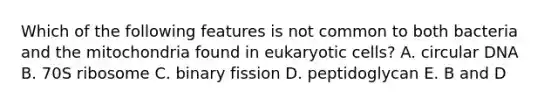 Which of the following features is not common to both bacteria and the mitochondria found in eukaryotic cells? A. circular DNA B. 70S ribosome C. binary fission D. peptidoglycan E. B and D