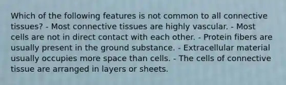 Which of the following features is not common to all connective tissues? - Most connective tissues are highly vascular. - Most cells are not in direct contact with each other. - Protein fibers are usually present in the ground substance. - Extracellular material usually occupies more space than cells. - The cells of connective tissue are arranged in layers or sheets.