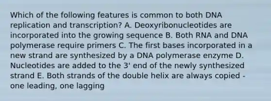 Which of the following features is common to both DNA replication and transcription? A. Deoxyribonucleotides are incorporated into the growing sequence B. Both RNA and DNA polymerase require primers C. The first bases incorporated in a new strand are synthesized by a DNA polymerase enzyme D. Nucleotides are added to the 3' end of the newly synthesized strand E. Both strands of the double helix are always copied - one leading, one lagging