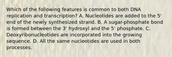 Which of the following features is common to both <a href='https://www.questionai.com/knowledge/kofV2VQU2J-dna-replication' class='anchor-knowledge'>dna replication</a> and transcription? A. Nucleotides are added to the 5' end of the newly synthesized strand. B. A sugar-phosphate bond is formed between the 3' hydroxyl and the 5' phosphate. C. Deoxyribonucleotides are incorporated into the growing sequence. D. All the same nucleotides are used in both processes.