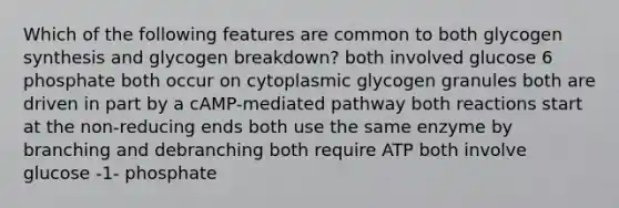 Which of the following features are common to both glycogen synthesis and glycogen breakdown? both involved glucose 6 phosphate both occur on cytoplasmic glycogen granules both are driven in part by a cAMP-mediated pathway both reactions start at the non-reducing ends both use the same enzyme by branching and debranching both require ATP both involve glucose -1- phosphate