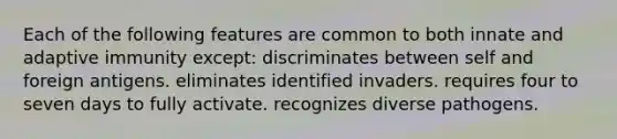 Each of the following features are common to both innate and adaptive immunity except: discriminates between self and foreign antigens. eliminates identified invaders. requires four to seven days to fully activate. recognizes diverse pathogens.