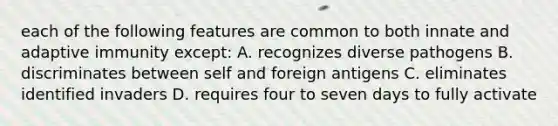 each of the following features are common to both innate and adaptive immunity except: A. recognizes diverse pathogens B. discriminates between self and foreign antigens C. eliminates identified invaders D. requires four to seven days to fully activate