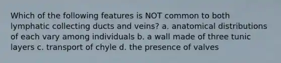 Which of the following features is NOT common to both lymphatic collecting ducts and veins? a. anatomical distributions of each vary among individuals b. a wall made of three tunic layers c. transport of chyle d. the presence of valves