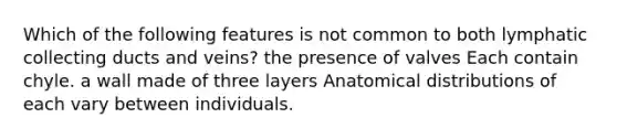 Which of the following features is not common to both lymphatic collecting ducts and veins? the presence of valves Each contain chyle. a wall made of three layers Anatomical distributions of each vary between individuals.