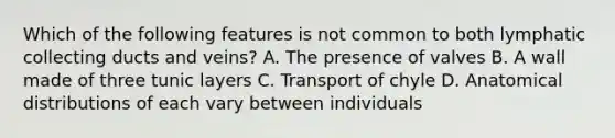 Which of the following features is not common to both lymphatic collecting ducts and veins? A. The presence of valves B. A wall made of three tunic layers C. Transport of chyle D. Anatomical distributions of each vary between individuals