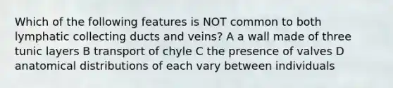 Which of the following features is NOT common to both lymphatic collecting ducts and veins? A a wall made of three tunic layers B transport of chyle C the presence of valves D anatomical distributions of each vary between individuals