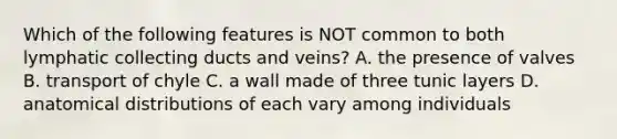 Which of the following features is NOT common to both lymphatic collecting ducts and veins? A. the presence of valves B. transport of chyle C. a wall made of three tunic layers D. anatomical distributions of each vary among individuals