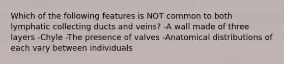 Which of the following features is NOT common to both lymphatic collecting ducts and veins? -A wall made of three layers -Chyle -The presence of valves -Anatomical distributions of each vary between individuals