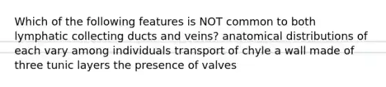 Which of the following features is NOT common to both lymphatic collecting ducts and veins? anatomical distributions of each vary among individuals transport of chyle a wall made of three tunic layers the presence of valves