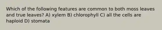 Which of the following features are common to both moss leaves and true leaves? A) xylem B) chlorophyll C) all the cells are haploid D) stomata