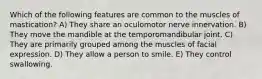 Which of the following features are common to the muscles of mastication? A) They share an oculomotor nerve innervation. B) They move the mandible at the temporomandibular joint. C) They are primarily grouped among the muscles of facial expression. D) They allow a person to smile. E) They control swallowing.