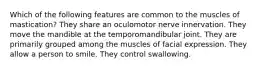 Which of the following features are common to the muscles of mastication? They share an oculomotor nerve innervation. They move the mandible at the temporomandibular joint. They are primarily grouped among the muscles of facial expression. They allow a person to smile. They control swallowing.