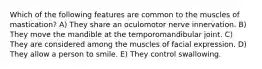 Which of the following features are common to the muscles of mastication? A) They share an oculomotor nerve innervation. B) They move the mandible at the temporomandibular joint. C) They are considered among the muscles of facial expression. D) They allow a person to smile. E) They control swallowing.