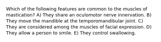 Which of the following features are common to the muscles of mastication? A) They share an oculomotor nerve innervation. B) They move the mandible at the temporomandibular joint. C) They are considered among the muscles of facial expression. D) They allow a person to smile. E) They control swallowing.