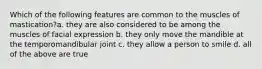 Which of the following features are common to the muscles of mastication?a. they are also considered to be among the muscles of facial expression b. they only move the mandible at the temporomandibular joint c. they allow a person to smile d. all of the above are true