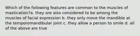 Which of the following features are common to the muscles of mastication?a. they are also considered to be among the muscles of facial expression b. they only move the mandible at the temporomandibular joint c. they allow a person to smile d. all of the above are true