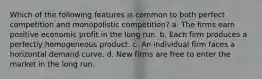 Which of the following features is common to both perfect competition and monopolistic competition? a. The firms earn positive economic profit in the long run. b. Each firm produces a perfectly homogeneous product. c. An individual firm faces a horizontal demand curve. d. New firms are free to enter the market in the long run.