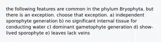 the following features are common in the phylum Bryophyta. but there is an exception. choose that exception. a) independent sporophyte generation b) no significant internal tissue for conducting water c) dominant gametophyte generation d) show-lived sporophyte e) leaves lack veins