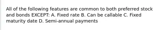 All of the following features are common to both preferred stock and bonds EXCEPT: A. Fixed rate B. Can be callable C. Fixed maturity date D. Semi-annual payments