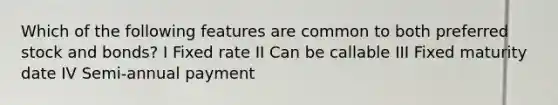 Which of the following features are common to both preferred stock and bonds? I Fixed rate II Can be callable III Fixed maturity date IV Semi-annual payment