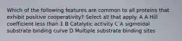 Which of the following features are common to all proteins that exhibit positive cooperativity? Select all that apply. A A Hill coefficient less than 1 B Catalytic activity C A sigmoidal substrate binding curve D Multiple substrate binding sites