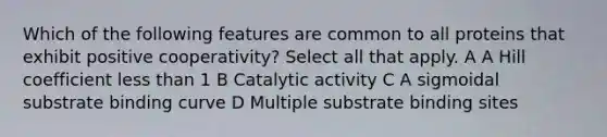 Which of the following features are common to all proteins that exhibit positive cooperativity? Select all that apply. A A Hill coefficient less than 1 B Catalytic activity C A sigmoidal substrate binding curve D Multiple substrate binding sites