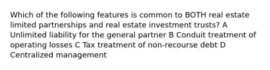 Which of the following features is common to BOTH real estate limited partnerships and real estate investment trusts? A Unlimited liability for the general partner B Conduit treatment of operating losses C Tax treatment of non-recourse debt D Centralized management