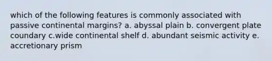 which of the following features is commonly associated with passive continental margins? a. abyssal plain b. convergent plate coundary c.wide continental shelf d. abundant seismic activity e. accretionary prism