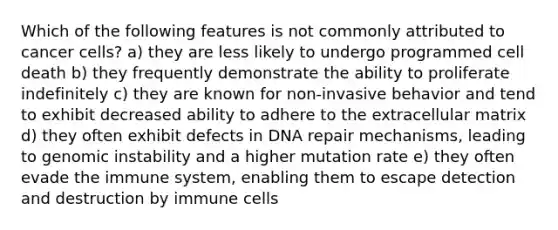 Which of the following features is not commonly attributed to cancer cells? a) they are less likely to undergo programmed cell death b) they frequently demonstrate the ability to proliferate indefinitely c) they are known for non-invasive behavior and tend to exhibit decreased ability to adhere to the extracellular matrix d) they often exhibit defects in DNA repair mechanisms, leading to genomic instability and a higher mutation rate e) they often evade the immune system, enabling them to escape detection and destruction by immune cells