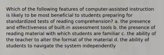 Which of the following features of computer-assisted instruction is likely to be most beneficial to students preparing for standardized tests of reading comprehension? a. the presence and effectiveness of built-in assessment tools b. the presence of reading material with which students are familiar c. the ability of the teacher to alter the format of the material d. the ability of students to navigate the system independently