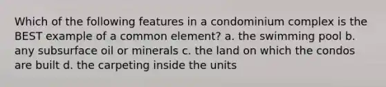 Which of the following features in a condominium complex is the BEST example of a common element? a. the swimming pool b. any subsurface oil or minerals c. the land on which the condos are built d. the carpeting inside the units