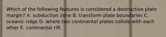 Which of the following features is considered a destructive plate margin? A. subduction zone B. transform plate boundaries C. oceanic ridge D. where two continental plates collide with each other E. continental rift