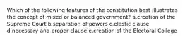 Which of the following features of the constitution best illustrates the concept of mixed or balanced government? a.creation of the Supreme Court b.separation of powers c.elastic clause d.necessary and proper clause e.creation of the Electoral College