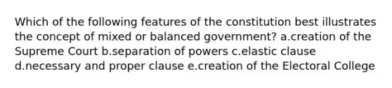 Which of the following features of the constitution best illustrates the concept of mixed or balanced government? a.creation of the Supreme Court b.separation of powers c.elastic clause d.necessary and proper clause e.creation of the Electoral College