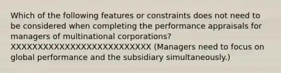 Which of the following features or constraints does not need to be considered when completing the performance appraisals for managers of multinational corporations? XXXXXXXXXXXXXXXXXXXXXXXXXX (Managers need to focus on global performance and the subsidiary simultaneously.)