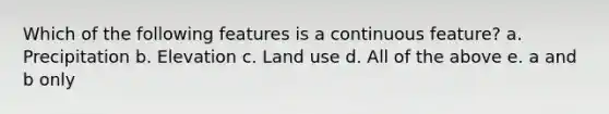 Which of the following features is a continuous feature? a. Precipitation b. Elevation c. Land use d. All of the above e. a and b only