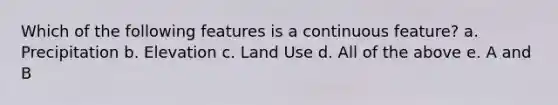 Which of the following features is a continuous feature? a. Precipitation b. Elevation c. Land Use d. All of the above e. A and B