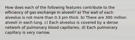 How does each of the following features contribute to the efficiency of gas exchange in alveoli? a) The wall of each alveolus is not more than 0.3 pm thick. b) There are 300 million alveoli in each lung. c) Each alveolus is covered by a dense network of pulmonary blood capillaries. d) Each pulmonary capillary is very narrow.