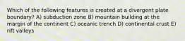 Which of the following features is created at a divergent plate boundary? A) subduction zone B) mountain building at the margin of the continent C) oceanic trench D) continental crust E) rift valleys