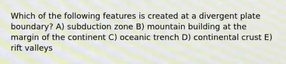 Which of the following features is created at a divergent plate boundary? A) subduction zone B) mountain building at the margin of the continent C) oceanic trench D) continental crust E) rift valleys