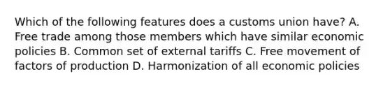 Which of the following features does a customs union have? A. Free trade among those members which have similar economic policies B. Common set of external tariffs C. Free movement of factors of production D. Harmonization of all economic policies